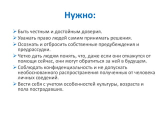 Быть честным и достойным доверия. 
Уважать право людей самим принимать решения. 
Осознать и отбросить собственные предубеждения и предрассудки. 
Четко дать людям понять, что, даже если они откажутся от помощи сейчас, они могут обратиться за ней в будущем. 
Соблюдать конфиденциальность и не допускать необоснованного распространения полученных от человека личных сведений. 
Вести себя с учетом особенностей культуры, возраста и пола пострадавших. 
Нужно:  