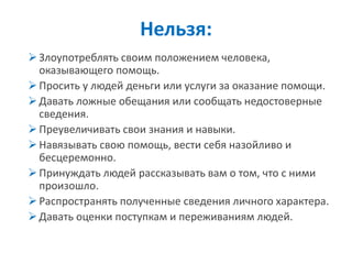 Злоупотреблять своим положением человека, оказывающего помощь. 
Просить у людей деньги или услуги за оказание помощи. 
Давать ложные обещания или сообщать недостоверные сведения. 
Преувеличивать свои знания и навыки. 
Навязывать свою помощь, вести себя назойливо и бесцеремонно. 
Принуждать людей рассказывать вам о том, что с ними произошло. 
Распространять полученные сведения личного характера. 
Давать оценки поступкам и переживаниям людей. 
Нельзя:  