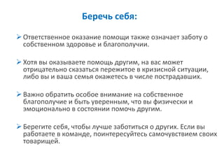 Беречь себя: 
Ответственное оказание помощи также означает заботу о собственном здоровье и благополучии. 
Хотя вы оказываете помощь другим, на вас может отрицательно сказаться пережитое в кризисной ситуации, либо вы и ваша семья окажетесь в числе пострадавших. 
Важно обратить особое внимание на собственное благополучие и быть уверенным, что вы физически и эмоционально в состоянии помочь другим. 
Берегите себя, чтобы лучше заботиться о других. Если вы работаете в команде, поинтересуйтесь самочувствием своих товарищей.  