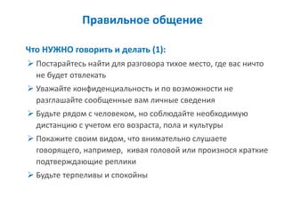 Правильное общение 
Что НУЖНО говорить и делать (1): 
Постарайтесь найти для разговора тихое место, где вас ничто не будет отвлекать 
Уважайте конфиденциальность и по возможности не разглашайте сообщенные вам личные сведения 
Будьте рядом с человеком, но соблюдайте необходимую дистанцию с учетом его возраста, пола и культуры 
Покажите своим видом, что внимательно слушаете говорящего, например, кивая головой или произнося краткие подтверждающие реплики 
Будьте терпеливы и спокойны  