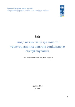 1
Проект Програми розвитку ООН
«Підтримка реформи соціального сектору в Україні»
Звіт
щодо оптимізації діяльності
територіальних центрів соціального
обслуговування
На замовлення ПРООН в Україні
грудень 2012
м. Київ
 