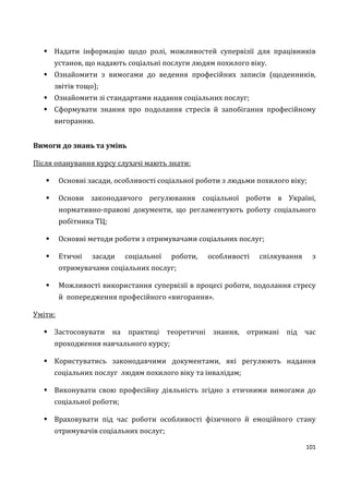 101
 Надати інформацію щодо ролі, можливостей супервізії для працівників
установ, що надають соціальні послуги людям похилого віку.
 Ознайомити з вимогами до ведення професійних записів (щоденників,
звітів тощо);
 Ознайомити зі стандартами надання соціальних послуг;
 Сформувати знання про подолання стресів й запобігання професійному
вигоранню.
Вимоги до знань та умінь
Після опанування курсу слухачі мають знати:
 Основні засади, особливості соціальної роботи з людьми похилого віку;
 Основи законодавчого регулювання соціальної роботи в Україні,
нормативно-правові документи, що регламентують роботу соціального
робітника ТЦ;
 Основні методи роботи з отримувачами соціальних послуг;
 Етичні засади соціальної роботи, особливості спілкування з
отримувачами соціальних послуг;
 Можливості використання супервізії в процесі роботи, подолання стресу
й попередження професійного «вигорання».
Уміти:
 Застосовувати на практиці теоретичні знання, отримані під час
проходження навчального курсу;
 Користуватись законодавчими документами, які регулюють надання
соціальних послуг людям похилого віку та інвалідам;
 Виконувати свою професійну діяльність згідно з етичними вимогами до
соціальної роботи;
 Враховувати під час роботи особливості фізичного й емоційного стану
отримувачів соціальних послуг;
 