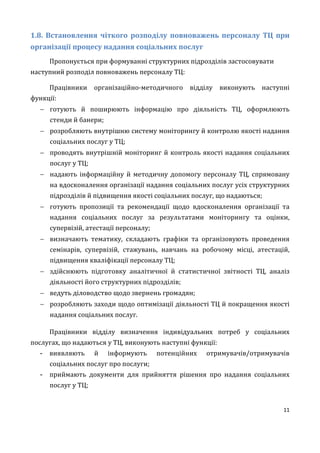 11
1.8. Встановлення чіткого розподілу повноважень персоналу ТЦ при
організації процесу надання соціальних послуг
Пропонується при формуванні структурних підрозділів застосовувати
наступний розподіл повноважень персоналу ТЦ:
Працівники організаційно-методичного відділу виконують наступні
функції:
 готують й поширюють інформацію про діяльність ТЦ, оформлюють
стенди й банери;
 розробляють внутрішню систему моніторингу й контролю якості надання
соціальних послуг у ТЦ;
 проводять внутрішній моніторинг й контроль якості надання соціальних
послуг у ТЦ;
 надають інформаційну й методичну допомогу персоналу ТЦ, спрямовану
на вдосконалення організації надання соціальних послуг усіх структурних
підрозділів й підвищення якості соціальних послуг, що надаються;
 готують пропозиції та рекомендації щодо вдосконалення організації та
надання соціальних послуг за результатами моніторингу та оцінки,
супервізій, атестації персоналу;
 визначають тематику, складають графіки та організовують проведення
семінарів, супервізій, стажувань, навчань на робочому місці, атестацій,
підвищення кваліфікації персоналу ТЦ;
 здійснюють підготовку аналітичної й статистичної звітності ТЦ, аналіз
діяльності його структурних підрозділів;
 ведуть діловодство щодо звернень громадян;
 розробляють заходи щодо оптимізації діяльності ТЦ й покращення якості
надання соціальних послуг.
Працівники відділу визначення індивідуальних потреб у соціальних
послугах, що надаються у ТЦ, виконують наступні функції:
- виявляють й інформують потенційних отримувачів/отримувачів
соціальних послуг про послуги;
- приймають документи для прийняття рішення про надання соціальних
послуг у ТЦ;
 