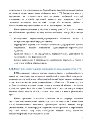 14
організаціями, освітніми закладами, благодійними й релігійними організаціями
на надання послуг отримувачам соціальних послуг ТЦ (наприклад, послуг з
юридичного чи психологічного консультування, соціальної адаптації,
представництва інтересів, соціальної профілактики; додаткових послуг)
сприятиме зменшенню вартості таких послуг, або допоможе зробити їх
безкоштовними за умови надання послуг на волонтерських засадах.
Пропонуємо впровадити у щоденну практику роботи ТЦ підхід, за якого
для забезпечення організації процесу надання соціальних послуг ТЦ взаємодіє
із:
- потенційними отримувачами/отримувачами соціальних послуг, їх
опікунами й офіційними представниками;
- структурними підрозділами органу виконавчої влади (управління праці та
соціального захисту відповідної адміністративно-територіальної
одиниці);
- органами місцевого самоврядування, підприємствами, установами та
організаціями всіх форм власності;
- іншими установами й організаціями, соціальними службами, а також із
фізичними особами-підприємцями.
1.11. Практичні аспекти діяльності надавачів соціальних послуг в ТЦ
В ТЦ на сьогодні соціальні послуги надають фахівці із соціальної роботи,
значна частина яких не має відповідної кваліфікації та професійної підготовки, і
завданням яких є здійснення найважливішої функції щодо надання соціальних
послуг, а саме оцінки потреб отримувачів послуг. Соціальні робітники, залучені
до безпосереднього надання послуг, також в переважній більшості не мають
відповідної професійної підготовки. За необхідності соціальні послуги можуть
надавати лікарі, медичні сестри, а також спеціалісти - психолог, реабілітолог,
юрист.
Процес організації й надання соціальних послуг потребує залучення
соціальних працівників різної кваліфікації, оскільки пов’язаний із виконанням
різних функціональних обов’язків: організацією процесу надання послуг
(менеджментом) та безпосереднім наданням послуг (роботою з отримувачем
соціальних послуг). Тому існує необхідність введення посад соціальних
працівників різного кваліфікаційного рівня.
 