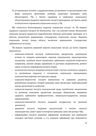 19
3) установлення зв'язків з підприємствами, установами та організаціями всіх
форм власності, фізичними особами, родичами громадян, яких
обслуговують ТЦ, з метою сприяння в здійсненні соціального
обслуговування (наданні соціальних послуг) громадянам, які мають право
на безоплатне отримання соціальних послуг у ТЦ.
Що стосується безпосередньо надання соціальних послуг, то ТЦ можуть
надавати соціальні послуги як безоплатно, так і на платній основі. Безоплатно
соціальні послуги надаються передбаченим Законом категоріям громадян та в
обсягах, визначених державними стандартами соціальних послуг. Надання
соціальних послуг понад обсяги, визначені державними стандартами,
здійснюється за плату.
ТЦ можуть надавати широкий перелік соціальних послуг, до якого зокрема
відносяться:
- соціально-побутові послуги (забезпечення продуктами харчування,
м'яким та твердим інвентарем, гарячим харчуванням, транспортними
послугами, засобами малої механізації, здійснення соціально-побутового
патронажу, виклик лікаря, придбання та доставка медикаментів, ремонт
одягу та взуття, перукарські послуги тощо);
- психологічні послуги (надання консультацій з питань психічного здоров'я
та поліпшення відносин з оточуючим соціальним середовищем,
психологічної корекції, методичних порад);
- соціально-педагогічні послуги (виявлення та сприяння розвитку
різнобічних інтересів і потреб громадян, яких обслуговує територіальний
центр, організація їх дозвілля);
- соціально-медичні послуги (консультації щодо запобігання виникненню
та розвитку можливих органічних розладів, збереження, підтримка
здоров'я, здійснення профілактичних, лікувально-оздоровчих заходів,
працетерапія);
- соціально-економічні послуги (надання натуральної чи грошової
допомоги);
- юридичні послуги (надання консультацій з питань чинного
законодавства, захист прав та інтересів громадян, яких обслуговує ТЦ);
- інформаційні послуги (надання інформації, необхідної для вирішення
складної життєвої ситуації, у т.ч. надання інформації про можливість
 