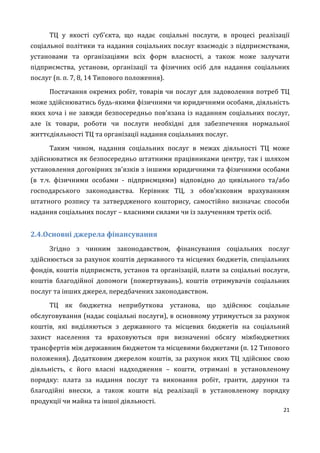 21
ТЦ у якості суб’єкта, що надає соціальні послуги, в процесі реалізації
соціальної політики та надання соціальних послуг взаємодіє з підприємствами,
установами та організаціями всіх форм власності, а також може залучати
підприємства, установи, організації та фізичних осіб для надання соціальних
послуг (п. п. 7, 8, 14 Типового положення).
Постачання окремих робіт, товарів чи послуг для задоволення потреб ТЦ
може здійснюватись будь-якими фізичними чи юридичними особами, діяльність
яких хоча і не завжди безпосередньо пов’язана із наданням соціальних послуг,
але їх товари, роботи чи послуги необхідні для забезпечення нормальної
життєдіяльності ТЦ та організації надання соціальних послуг.
Таким чином, надання соціальних послуг в межах діяльності ТЦ може
здійснюватися як безпосередньо штатними працівниками центру, так і шляхом
установлення договірних зв'язків з іншими юридичними та фізичними особами
(в т.ч. фізичними особами - підприємцями) відповідно до цивільного та/або
господарського законодавства. Керівник ТЦ, з обов’язковим врахуванням
штатного розпису та затвердженого кошторису, самостійно визначає способи
надання соціальних послуг – власними силами чи із залученням третіх осіб.
2.4.Основні джерела фінансування
Згідно з чинним законодавством, фінансування соціальних послуг
здійснюється за рахунок коштів державного та місцевих бюджетів, спеціальних
фондів, коштів підприємств, установ та організацій, плати за соціальні послуги,
коштів благодійної допомоги (пожертвувань), коштів отримувачів соціальних
послуг та інших джерел, передбачених законодавством.
ТЦ як бюджетна неприбуткова установа, що здійснює соціальне
обслуговування (надає соціальні послуги), в основному утримується за рахунок
коштів, які виділяються з державного та місцевих бюджетів на соціальний
захист населення та враховуються при визначенні обсягу міжбюджетних
трансфертів між державним бюджетом та місцевими бюджетами (п. 12 Типового
положення). Додатковим джерелом коштів, за рахунок яких ТЦ здійснює свою
діяльність, є його власні надходження – кошти, отримані в установленому
порядку: плата за надання послуг та виконання робіт, гранти, дарунки та
благодійні внески, а також кошти від реалізації в установленому порядку
продукції чи майна та іншої діяльності.
 