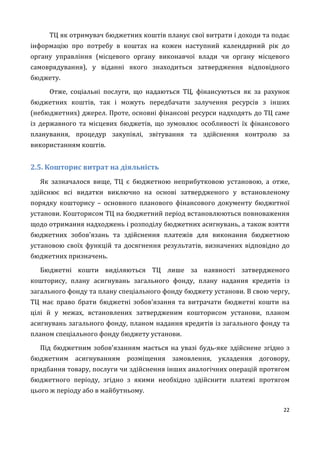 22
ТЦ як отримувач бюджетних коштів планує свої витрати і доходи та подає
інформацію про потребу в коштах на кожен наступний календарний рік до
органу управління (місцевого органу виконавчої влади чи органу місцевого
самоврядування), у віданні якого знаходиться затвердження відповідного
бюджету.
Отже, соціальні послуги, що надаються ТЦ, фінансуються як за рахунок
бюджетних коштів, так і можуть передбачати залучення ресурсів з інших
(небюджетних) джерел. Проте, основні фінансові ресурси надходять до ТЦ саме
із державного та місцевих бюджетів, що зумовлює особливості їх фінансового
планування, процедур закупівлі, звітування та здійснення контролю за
використанням коштів.
2.5. Кошторис витрат на діяльність
Як зазначалося вище, ТЦ є бюджетною неприбутковою установою, а отже,
здійснює всі видатки виключно на основі затвердженого у встановленому
порядку кошторису – основного планового фінансового документу бюджетної
установи. Кошторисом ТЦ на бюджетний період встановлюються повноваження
щодо отримання надходжень і розподілу бюджетних асигнувань, а також взяття
бюджетних зобов'язань та здійснення платежів для виконання бюджетною
установою своїх функцій та досягнення результатів, визначених відповідно до
бюджетних призначень.
Бюджетні кошти виділяються ТЦ лише за наявності затвердженого
кошторису, плану асигнувань загального фонду, плану надання кредитів із
загального фонду та плану спеціального фонду бюджету установи. В свою чергу,
ТЦ має право брати бюджетні зобов'язання та витрачати бюджетні кошти на
цілі й у межах, встановлених затвердженим кошторисом установи, планом
асигнувань загального фонду, планом надання кредитів із загального фонду та
планом спеціального фонду бюджету установи.
Під бюджетним зобов'язанням мається на увазі будь-яке здійснене згідно з
бюджетним асигнуванням розміщення замовлення, укладення договору,
придбання товару, послуги чи здійснення інших аналогічних операцій протягом
бюджетного періоду, згідно з якими необхідно здійснити платежі протягом
цього ж періоду або в майбутньому.
 