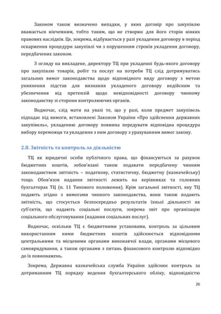 26
Законом також визначено випадки, у яких договір про закупівлю
вважається нікчемним, тобто таким, що не створює для його сторін ніяких
правових наслідків. Це, зокрема, відбувається у разі укладення договору в період
оскарження процедури закупівлі чи з порушенням строків укладення договору,
передбачених законом.
З огляду на викладене, директору ТЦ при укладенні будь-якого договору
про закупівлю товарів, робіт та послуг на потреби ТЦ слід дотримуватись
загальних вимог законодавства щодо відповідного виду договору з метою
уникнення підстав для визнання укладеного договору недійсним та
убезпечення від претензій щодо невідповідності договору чинному
законодавству зі сторони контролюючих органів.
Водночас, слід мати на увазі те, що у разі, коли предмет закупівель
підпадає під вимоги, встановлені Законом України «Про здійснення державних
закупівель», укладенню договору повинна передувати відповідна процедура
вибору переможця та укладення з ним договору з урахуванням вимог закону.
2.8. Звітність та контроль за діяльністю
ТЦ як юридичні особи публічного права, що фінансуються за рахунок
бюджетних коштів, зобов’язані також подавати передбачену чинним
законодавством звітність – податкову, статистичну, бюджетну (казначейську)
тощо. Обов’язок надання звітності лежить на керівниках та головних
бухгалтерах ТЦ (п. 11 Типового положення). Крім загальної звітності, яку ТЦ
подають згідно з вимогами чинного законодавства, вони також подають
звітність, що стосується безпосередньо результатів їхньої діяльності як
суб’єктів, що надають соціальні послуги, зокрема звіт про організацію
соціального обслуговування (надання соціальних послуг).
Водночас, оскільки ТЦ є бюджетними установами, контроль за цільовим
використанням ними бюджетних коштів здійснюється відповідними
центральними та місцевими органами виконавчої влади, органами місцевого
самоврядування, а також органами з питань фінансового контролю відповідно
до їх повноважень.
Зокрема, Державна казначейська служба України здійснює контроль за
дотриманням ТЦ порядку ведення бухгалтерського обліку, відповідністю
 