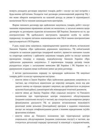 28
можуть укладати договори закупівлі товарів, робіт і послуг на свої потреби з
будь-якими суб’єктами. Укладати такі договори уповноважений директор ТЦ, і
він може обирати контрагентів на власний розсуд за умови їх відповідності
визначеним ТЦ та чинним законодавством критеріям.
Форми типового договору про здійснення закупівель товарів, робіт і послуг
чинними нормативно-правовими актами не визначено, а загальні вимоги щодо
договорів та договірних відносин встановлено ЦК України. Зважаючи на те, що
контрагентами ТЦ здебільшого виступають юридичні особи та особи-
підприємці, то окремі питання взаємовідносин між ТЦ й такими контрагентами
врегульовуються і ГК України.
У разі, якщо сума закупівель перевищуватиме граничні обсяги, встановлені
Законом України «Про здійснення державних закупівель», ТЦ зобов’язаний
створити за наказом директора тендерний комітет, провести навчання голови
та секретаря комітету і здійснити закупівлю товарів, робіт та послуг шляхом
проведення тендеру в порядку, передбаченому Законом України «Про
здійснення державних закупівель». З переможцем тендеру договір також
укладається згідно з загальними вимогами ЦК України і ГК України та з
урахуванням згаданих вище особливих вимог до умов договору.
З метою удосконалення порядку та процедури здійснення ТЦ закупівлі
товарів, робіт та послуг пропонуємо наступне:
- внести зміни в Закон України «Про здійснення державних закупівель» в
частині, що стосується віднесення до переліку випадків, коли під дію
даного закону не підпадає предмет закупівлі, що здійснюється за рахунок
цільової благодійної, гуманітарної або міжнародної технічної допомоги;
- внести зміни до Закону України «Про соціальні послуги» та Типового
положення про територіальні центри соціального обслуговування
(надання соціальних послуг) в частині, що стосується розширення джерел
фінансування діяльності ТЦ за рахунок встановлення можливості
реалізації ними цільових (благодійних) програм з надання соціальних
послуг на засадах співфінансування разом з іншими юридичними та/або
фізичними особами;
- внести зміни до Типового положення про територіальні центри
соціального обслуговування (надання соціальних послуг) в частині, що
стосується деталізації порядку організації їх взаємодії з підприємствами,
 