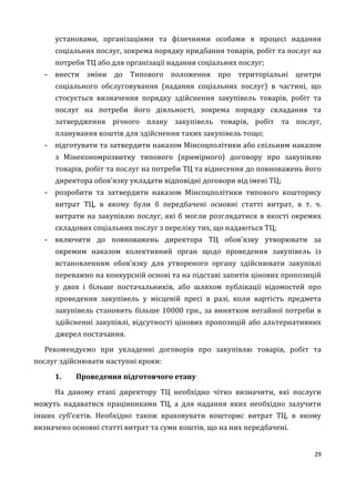 29
установами, організаціями та фізичними особами в процесі надання
соціальних послуг, зокрема порядку придбання товарів, робіт та послуг на
потреби ТЦ або для організації надання соціальних послуг;
- внести зміни до Типового положення про територіальні центри
соціального обслуговування (надання соціальних послуг) в частині, що
стосується визначення порядку здійснення закупівель товарів, робіт та
послуг на потреби його діяльності, зокрема порядку складання та
затвердження річного плану закупівель товарів, робіт та послуг,
планування коштів для здійснення таких закупівель тощо;
- підготувати та затвердити наказом Мінсоцполітики або спільним наказом
з Мінекономрозвитку типового (примірного) договору про закупівлю
товарів, робіт та послуг на потреби ТЦ та віднесення до повноважень його
директора обов’язку укладати відповідні договори від імені ТЦ;
- розробити та затвердити наказом Мінсоцполітики типового кошторису
витрат ТЦ, в якому були б передбачені основні статті витрат, в т. ч.
витрати на закупівлю послуг, які б могли розглядатися в якості окремих
складових соціальних послуг з переліку тих, що надаються ТЦ;
- включити до повноважень директора ТЦ обов’язку утворювати за
окремим наказом колективний орган щодо проведення закупівель із
встановленням обов’язку для утвореного органу здійснювати закупівлі
переважно на конкурсній основі та на підставі запитів цінових пропозицій
у двох і більше постачальників, або шляхом публікації відомостей про
проведення закупівель у місцевій пресі в разі, коли вартість предмета
закупівель становить більше 10000 грн., за винятком негайної потреби в
здійсненні закупівлі, відсутності цінових пропозицій або альтернативних
джерел постачання.
Рекомендуємо при укладенні договорів про закупівлю товарів, робіт та
послуг здійснювати наступні кроки:
1. Проведення підготовчого етапу
На даному етапі директору ТЦ необхідно чітко визначити, які послуги
можуть надаватися працівниками ТЦ, а для надання яких необхідно залучити
інших суб’єктів. Необхідно також враховувати кошторис витрат ТЦ, в якому
визначено основні статті витрат та суми коштів, що на них передбачені.
 