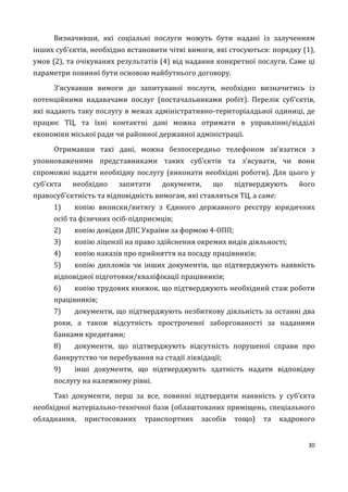 30
Визначивши, які соціальні послуги можуть бути надані із залученням
інших суб’єктів, необхідно встановити чіткі вимоги, які стосуються: порядку (1),
умов (2), та очікуваних результатів (4) від надання конкретної послуги. Саме ці
параметри повинні бути основою майбутнього договору.
З’ясувавши вимоги до запитуваної послуги, необхідно визначитись із
потенційними надавачами послуг (постачальниками робіт). Перелік суб’єктів,
які надають таку послугу в межах адміністративно-територіалдьної одиниці, де
працює ТЦ, та їхні контактні дані можна отримати в управлінні/відділі
економіки міської ради чи районної державної адміністрації.
Отримавши такі дані, можна безпосередньо телефоном зв’язатися з
уповноваженими представниками таких суб’єктів та з’ясувати, чи вони
спроможні надати необхідну послугу (виконати необхідні роботи). Для цього у
суб’єкта необхідно запитати документи, що підтверджують його
правосуб’єктність та відповідність вимогам, які ставляться ТЦ, а саме:
1) копію виписки/витягу з Єдиного державного реєстру юридичних
осіб та фізичних осіб-підприємців;
2) копію довідки ДПС України за формою 4-ОПП;
3) копію ліцензії на право здійснення окремих видів діяльності;
4) копію наказів про прийняття на посаду працівників;
5) копію дипломів чи інших документів, що підтверджують наявність
відповідної підготовки/кваліфікації працівників;
6) копію трудових книжок, що підтверджують необхідний стаж роботи
працівників;
7) документи, що підтверджують незбиткову діяльність за останні два
роки, а також відсутність простроченої заборгованості за наданими
банками кредитами;
8) документи, що підтверджують відсутність порушеної справи про
банкрутство чи перебування на стадії ліквідації;
9) інші документи, що підтверджують здатність надати відповідну
послугу на належному рівні.
Такі документи, перш за все, повинні підтвердити наявність у суб’єкта
необхідної матеріально-технічної бази (облаштованих приміщень, спеціального
обладнання, пристосованих транспортних засобів тощо) та кадрового
 