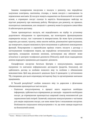 40
Іншими поширеними послугами є послуга з ремонту, яка передбачає
залучення електрика, сантехніка, столяра, а також послуга з вантаження та
перевезення вантажів. Ці послуги можуть надаватися на безоплатній чи платній
основі, а отримувач послуг сплачує їх вартість безпосередньо майстру на
підставі документу про виконану роботу. Матеріали для ремонту, як правило,
оплачуються замовником, але спеціаліст з ремонту може їх купувати самостійно
й забезпечувати доставку.
Також пропонуються послуги, які передбачають як підбір та установку
додаткового обладнання та пристосувань, що полегшують функціонування
отримувачів послуг, так і навчання їх використанню. Це може бути установка
поручнів для ванної, туалету, зміна висоти меблів, різноманітні пристосування,
що повертають людині можливість бути незалежною в здійсненні повсякденних
функцій. Популярними в європейських країнах стають послуги з догляду з
застосуванням телефонних мереж, що передбачає встановлення спеціальних
пристроїв, оснащених великою кнопкою, натиснувши яку абонент може
зв’язатися із центром телефонної допомоги (Telecare), який після надходження
дзвінка відрядить працівника для надання допомоги.
Специфічною послугою багатьох Центрів є консультування, надання
підтримки та навчання неформальних доглядачів (родичів, близьких), які
здійснюють догляд за особами похилого віку та особами з обмеженими
можливостями. Цей вид діяльності доцільно було б проводити і у вітчизняних
ТЦ, створивши для цього відповідну методичну базу та організувавши навчання
працівників.
В Чеській республіці10 особам похилого віку та дорослим з фізичними
обмеженнями пропонуються такі послуги:
- Соціальне консультування, в процесі якого надається необхідна
інформація, здійснюється спрямування до закладів - надавачів необхідних
послуг, де отримувачам пропонується широкий спектр можливостей для
задоволення їхніх потреб. Зазвичай, соціальне консультування є частиною
усіх видів соціальних послуг, але воно може бути і незалежною послугою.
Особливістю соціального консультування є те, що воно завжди надається
на безоплатній основі.
10
Source – Ministyr o Labour and Social Affairs in the Czech Republic: http://www.mpsv.cz .
 