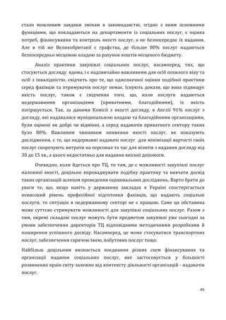 45
стало можливим завдяки змінам в законодавстві, згідно з яким основними
функціями, що покладаються на департаменти із соціальних послуг, є оцінка
потреб, фінансування та контроль якості послуг, а не безпосереднє їх надання.
Але в тій же Великобританії є графства, де більше 80% послуг надаються
безпосередньо місцевою владою за рахунок коштів місцевого бюджету.
Аналіз практики закупівлі соціальних послуг, насамперед, тих, що
стосуються догляду вдома, і є надзвичайно важливими для осіб похилого віку та
осіб з інвалідністю, свідчить про те, що однозначної оцінки подібної практики
серед фахівців та отримувачів послуг немає. Існують докази, що вона підвищує
якість послуг, також є свідчення того, що, коли послуги надаються
недержавними організаціями (приватними, благодійними), їх якість
погіршується. Так, за даними Комісії з якості догляду, в Англії 91% послуг з
догляду, які надавалися муніципальною владою та благодійними організаціями,
були оцінені як добрі чи відмінні, а серед надавачів приватного сектору таких
було 80%. Важливим чинником зниження якості послуг, як показують
дослідження, є те, що недержавні надавачі послуг для мінімізації вартості своїх
послуг скорочують витрати на персонал та час для візитів з надання догляду від
30 до 15 хв., а цього недостатньо для надання якісної допомоги.
Очевидно, коли йдеться про ТЦ, то там, де є можливості закупівлі послуг
належної якості, доцільно впроваджувати подібну практику та вивчати досвід
таких організацій шляхом проведення оцінювальних досліджень. Варто брати до
уваги те, що, якщо навіть у державних закладах в Україні спостерігається
невисокий рівень професійної підготовки фахівців, що надають соціальні
послуги, то ситуація в недержавному секторі не є кращою. Саме ця обставина
може суттєво стримувати можливості для закупівлі соціальних послуг. Разом з
тим, окремі складові послуг можуть бути предметом закупівлі уже сьогодні за
умови забезпечення директорів ТЦ відповідними методичними розробками й
поширення успішного досвіду. Насамперед, це може стосуватися транспортних
послуг, забезпечення гарячою їжею, побутових послуг тощо.
Найбільш доцільним визнається поєднання різних схем фінансування та
організації надання соціальних послуг, яке застосовується у більшості
розвинених країн світу залежно від контексту діяльності організацій - надавачів
послуг.
 
