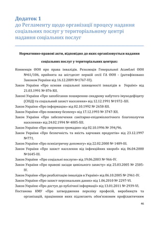 46
Додаток 1
до Регламенту щодо організації процесу надання
соціальних послуг у територіальному центрі
надання соціальних послуг
_________________________________________________________________
Нормативно-правові акти, відповідно до яких організовується надання
соціальних послуг у територіальних центрах:
Конвенція ООН про права інвалідів. Резолюція Генеральної Асамблеї ООН
№61/106, прийнята на шістдесят першій сесії ГА ООН - (ратифіковано
Законом України від 16.12.2009 №1767-VI).
Закон України «Про основи соціальної захищеності інвалідів в Україні» від
21.03.1991 № 876-XII.
Законі України «Про запобігання поширенню синдрому набутого імунодефіциту
(СНІД) та соціальний захист населення» від 12.12.1991 №1972–ХІІ.
Закон України «Про інформацію» від 02.10.1992 № 2658-XII.
Закон України «Про пожежну безпеку» від 17.12.1993 № 3747-XII.
Закон України «Про забезпечення санітарно-епідеміологічного благополуччя
населення» від 24.02.1994 № 4005-XII.
Закон України «Про звернення громадян» від 02.10.1996 № 394/96.
Закон України «Про безпечність та якість харчових продуктів» від 23.12.1997
№771.
Закон України «Про психіатричну допомогу» від 22.02.2000 № 1489-ІІІ.
Закон України «Про захист населення від інфекційних хвороб» від 06.04.2000
№1645-III.
Закон України «Про соціальні послуги» від 19.06.2003 № 966-ІV.
Закон України «Про правові засади цивільного захисту» від 25.03.2005 № 2505-
IV.
Закон України «Про реабілітацію інвалідів в Україні» вiд 06.10.2005 № 2961-IV.
Закон України «Про захист персональних даних» від 1.06.2010 № 2297-VI.
Закон України «Про доступ до публічної інформації» від 13.01.2011 № 2939-VI.
Постанова КМУ «Про затвердження переліку професій, виробництв та
організацій, працівники яких підлягають обов'язковим профілактичним
 