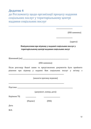 52
Додаток 4
до Регламенту щодо організації процесу надання
соціальних послуг у територіальному центрі
надання соціальних послуг
_________________________________________________________________
______________________
(ПІБ заявника)
______________________
(адреса)
Повідомлення про відмову у наданні соціальних послуг у
територіальному центрі надання соціальних посуг
Шановний (на) ______________________________________________________________
(ПІБ заявника)
Після розгляду Вашої заяви та представлених документів було прийнято
рішення про відмову у наданні Вам соціальних послуг у зв’язку з
___________________________________________________________________________
(вказати причину відмови)
___________________________________________________________________________
Підстава: ___________________________________________________________________________
(документ, номер, дата)
Керівник ТЦ ______________ ______________________
(Підпис) (ПІБ)
Дата
М.П.
 