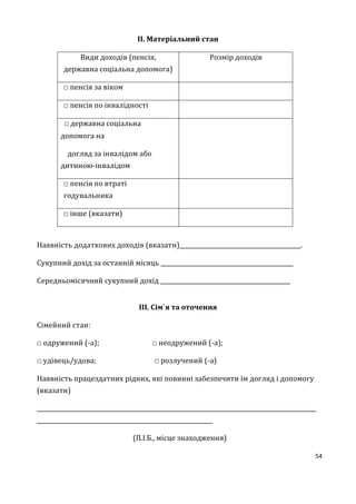 54
ІІ. Матеріальний стан
Види доходів (пенсія,
державна соціальна допомога)
Розмір доходів
□ пенсія за віком
□ пенсія по інвалідності
□ державна соціальна
допомога на
догляд за інвалідом або
дитиною-інвалідом
□ пенсія по втраті
годувальника
□ інше (вказати)
Наявність додаткових доходів (вказати)__________________________________________.
Сукупний дохід за останній місяць ______________________________________________
Середньомісячний сукупний дохід _____________________________________________
ІІІ. Сім`я та оточення
Сімейний стан:
□ одружений (-а); □ неодружений (-а);
□ удівець/удова; □ розлучений (-а)
Наявність працездатних рідних, які повинні забезпечити їм догляд і допомогу
(вказати)
_________________________________________________________________________________________________
_____________________________________________________________
(П.І.Б., місце знаходження)
 