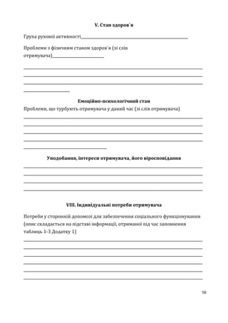 56
V. Стан здоров`я
Група рухової активності__________________________________________________________
Проблеми з фізичним станом здоров`я (зі слів
отримувача)____________________________
_________________________________________________________________________________________________
_________________________________________________________________________________________________
_________________________________________________________________________________________________
_________________________
Емоційно-психологічний стан
Проблеми, що турбують отримувача у даний час (зі слів отримувача)
_________________________________________________________________________________________________
_________________________________________________________________________________________________
_________________________________________________________________________________________________
_________________________________________________________________________________________________
_____________________________________________
Уподобання, інтереси отримувача, його віросповідання
_________________________________________________________________________________________________
_________________________________________________________________________________________________
_________________________________________________________________________________________________
_________________________________________________________________________________________________
VІII. Індивідуальні потреби отримувача
Потреби у сторонній допомозі для забезпечення соціального функціонування
(опис складається на підставі інформації, отриманої під час заповнення
таблиць 1-3 Додатку 1)
_________________________________________________________________________________________________
_________________________________________________________________________________________________
_________________________________________________________________________________________________
_________________________________________________________________________________________________
_________________________________________________________________________________________________
_________________________________________________________________________________________________
 