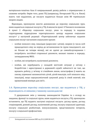 7
матеріально-технічна база й напрацьований досвід роботи з отримувачами зі
схожими потреби. Окрім того, деякі ТЦ (наприклад, Печерський ТЦ у м. Києві)
мають такі відділення, де послуги надаються більше аніж 80 термінально
хворим людям.
Відповідно, пропонуємо внести доповнення до переліку соціальних груп,
яким надаються соціальні послуги у ТЦ, й викласти пункт 4 Типового положення
й пункт 2 «Переліку соціальних послуг, умов та порядку їх надання
структурними підрозділами територіального центру надання соціальних
послуг»2 у наступній редакції: «Територіальний центр забезпечує надання
соціальних послуг наступним соціальним групам:
 особам похилого віку, інвалідам (дорослим і дітям), хворим (з числа осіб
працездатного віку на період до встановлення їм групи інвалідності, але
не більше як чотири місяці), які не здатні до самообслуговування і
потребують постійної сторонньої допомоги, визнані такими в порядку,
затвердженому МОЗ;
 особам, які потребують паліативної допомоги;
 особам, які перебувають у складній життєвій ситуації у зв’язку з
безробіттям і зареєстровані в державній службі зайнятості як такі, що
шукають роботу, у зв’язку зі стихійним лихом, катастрофою (і мають на
своєму утриманні неповнолітніх дітей, дітей-інвалідів, осіб похилого віку,
інвалідів), якщо середньомісячний сукупний дохід їх сімей нижчий, ніж
прожитковий мінімум для сім’ї».
1.4. Приведення переліку соціальних послуг, що надаються у ТЦ, у
відповідність зі змінами у чинному законодавстві
З урахуванням змін у чинному законодавстві України та з огляду на
завдання, функції та соціальні групи, яким надаються послуги у ТЦ, пропонуємо
встановити, що ТЦ надають наступні соціальні послуги: догляд вдома, догляд
стаціонарний, денний догляд, паліативний догляд, послугу соціальної адаптації,
послугу соціальної реабілітації, консультування, представництво інтересів,
послугу з соціальної профілактики.
2 Затверджений постановою КМУ від 29.12.2009 №1417.
 