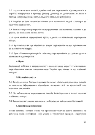 87
3.7. Надавати послуги в спосіб, прийнятний для отримувачів, підтримувати їх в
спробах повернутися в громаду (власну домівку) чи допомагати їм жити в
громаді (власній домівці) настільки довго, наскільки це можливо.
3.8. Розуміти та бути готовим визнавати рівні можливості людей, їх ґендерні та
культурні особливості.
3.9. Визнавати право отримувачів послуг управляти своїм життям, залучати їх до
рішень, що впливають на їхнє життя.
3.10. Бути здатним підтримувати права, гідність та приватність отримувачів
послуг.
3.11. Бути обізнаним про відмінність потреб отримувачів послуг, приналежних
до різних етнічних груп.
3.12. Бути обізнаним про здоров’я та безпеку отримувачів послуг, демонструвати
здатність їх підтримувати.
4. Права
Соціальний робітник з надання послуг з догляду вдома користується правами,
передбаченими чинним законодавством України про працю та про соціальні
послуги.
5. Відповідальність
5.1. За забезпечення безпеки отримувачів послуг, мінімізацію можливих ризиків
та своєчасне інформування відповідних посадових осіб чи організацій про
наявність цих ризиків.
5.2. За забезпечення впровадження заходів індивідуального плану надання
соціальних послуг.
5.3. За порушення чинного законодавства України та цієї посадової інструкції.
6. Кваліфікаційні вимоги
Повна загальна середня освіта чи професійно-технічна освіта. Навчання на
робочому місці, сертифікат про участь в тренінговій програмі «Практична
 