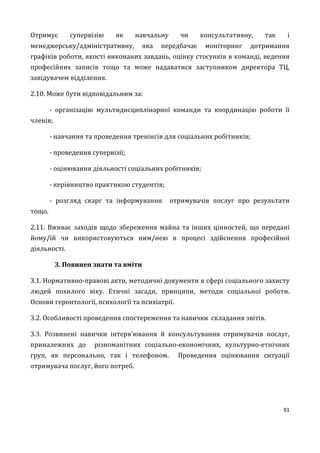 91
Отримує супервізію як навчальну чи консультативну, так і
менеджерську/адміністративну, яка передбачає моніторинг дотримання
графіків роботи, якості виконаних завдань, оцінку стосунків в команді, ведення
професійних записів тощо та може надаватися заступником директора ТЦ,
завідувачем відділення.
2.10. Може бути відповідальним за:
- організацію мультидисциплінарної команди та координацію роботи її
членів;
- навчання та проведення тренінгів для соціальних робітників;
- проведення супервізії;
- оцінювання діяльності соціальних робітників;
- керівництво практикою студентів;
- розгляд скарг та інформування отримувачів послуг про результати
тощо.
2.11. Вживає заходів щодо збереження майна та інших цінностей, що передані
йому/їй чи використовуються ним/нею в процесі здійснення професійної
діяльності.
3. Повинен знати та вміти
3.1. Нормативно-правові акти, методичні документи в сфері соціального захисту
людей похилого віку. Етичні засади, принципи, методи соціальної роботи.
Основи геронтології, психології та психіатрії.
3.2. Особливості проведення спостереження та навички складання звітів.
3.3. Розвинені навички інтерв’ювання й консультування отримувачів послуг,
приналежних до різноманітних соціально-економічних, культурно-етнічних
груп, як персонально, так і телефоном. Проведення оцінювання ситуації
отримувача послуг, його потреб.
 