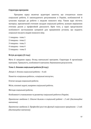 97
Структура програми
Програма курсу включає аудиторні заняття, що стосуються основ
соціальної роботи, її законодавчого регулювання в Україні, особливостей й
сучасних підходів до роботи з людьми похилого віку. Також курс містить
матеріал, присвячений етичним засадам соціальної роботи, шляхам вирішення
етичних дилем у професійній діяльності. Крім того, у курсі представлені
особливості застосування супервізії для працівників установ, що надають
соціальні послуги людям похилого віку.
1 тиждень - тема 1
2 тиждень - тема 2
3 тиждень - тема 3
4 тиждень - тема 4
5 тиждень – тема 5
Вступ до курсу (2 год.)
Мета й завдання курсу. Огляд навчальної програми. Структура й організація
навчання. Тривалість, особливості навчання. Оцінювання результатів.
Тема 1. Основи соціальної роботи (8 год.)
Лекція 1. Основи соціальної роботи – 4 год.
Поняття «соціальна робота», «соціальні послуги»;
Етичні засади соціальної роботи;
Місія, основні задачі, напрями соціальної роботи;
Методи соціальної роботи;
Особливості становлення та розвитку соціальної роботи в Україні.
Практичне завдання 1. Етичні дилеми в соціальній роботі – 2 год. (дистанційне
навчання).
Практичне завдання 2. Професійні ролі та функції соціального працівника – 2 год.
(дистанційне навчання).
 