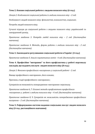 98
Тема 2. Основи соціальної роботи з людьми похилого віку (6 год.)
Лекція 2. Особливості соціальної роботи із людьми похилого віку – 2 год.
Особливості людей похилого віку: фізіологічні, психологічні, соціальні;
Потреби людей похилого віку;
Сучасні підходи до соціальної роботи з людьми похилого віку: український та
закордонний досвід.
Практичне завдання 3. Потреби людей похилого віку – 2 год. (дистанційне
навчання).
Практичне завдання 4. Методи, форми роботи з людьми похилого віку - 2 год.
(дистанційне навчання).
Тема 3. Законодавче регулювання соціальної роботи в Україні (4 год.)
Практичне завдання 5. Аналіз нормативних актів - 4 год. (дистанційне навчання).
Тема 4. Професійне “вигорання” та його профілактика у роботі персоналу
закладів, що надають послуги людям похилого віку (8 год.)
Лекція 3. Феномен професійного «вигорання» у соціальній роботі – 2 год.
Явище професійного «вигорання», його ознаки;
Причини, стадії професійного «вигорання»;
Супервізія як можливість попередження «вигорання» персоналу.
Практичне завдання 6, 7. Основні методи профілактики професійного
«вигорання» у роботі з людьми похилого віку – 4 год. (дистанційне навчання).
Практичне завдання 8, 9. Супервізія як можливість попередження професійного
вигорання – 2 год. (дистанційне навчання).
Тема 5. Реформування системи надання соціальних послуг людям похилого
віку (4 год. дистанційного навчання)
 