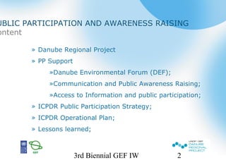 3rd Biennial GEF IW 2
» Danube Regional Project
» PP Support
»Danube Environmental Forum (DEF);
»Communication and Public Awareness Raising;
»Access to Information and public participation;
» ICPDR Public Participation Strategy;
» ICPDR Operational Plan;
» Lessons learned;
UBLIC PARTICIPATION AND AWARENESS RAISING
ontent
 