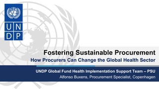 Fostering Sustainable Procurement
How Procurers Can Change the Global Health Sector
UNDP Global Fund Health Implementation Support Team – PSU
Alfonso Buxens, Procurement Specialist, Copenhagen
 