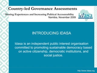 INTRODUCING IDASA Idasa is an independent public interest organisation committed to promoting sustainable democracy based on active citizenship, democratic institutions, and social justice. Country-led Governance Assessments Sharing Experiences and Increasing Political Accountability   Namibia, November 2009 