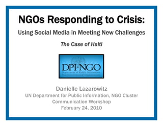 NGOs Responding to Crisis:
Using Social Media in Meeting New Challenges
                 The Case of Haiti




               Danielle Lazarowitz
  UN Department for Public Information, NGO Cluster
            Communication Workshop
                February 24, 2010
 