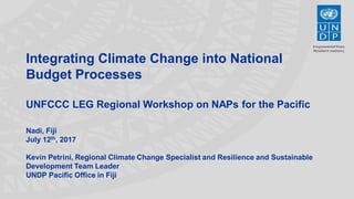 Integrating Climate Change into National
Budget Processes
UNFCCC LEG Regional Workshop on NAPs for the Pacific
Nadi, Fiji
July 12th, 2017
Kevin Petrini, Regional Climate Change Specialist and Resilience and Sustainable
Development Team Leader
UNDP Pacific Office in Fiji
 
