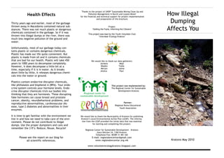 How Illegal
                                                       Thanks to the project of UNDP "Sustainable Mining Clean Up and
             Health Effects                                    Pollution Management in Bucim and Lojane Mines"
                                                      for the financial and technical support for project implementation

                                                                                                                             Dumping
                                                                        and preparation of this brochure.

Thirty years ago and earlier, most of the garbage

                                                                                                                            Affects You
thrown away in Macedonia contained natural sub-                                    Project:
stances. There was not much plastic or dangerous                  “Getting the Facts, Informing the Citizens”
chemicals contained in the garbage. So if it was
                                                              This project was lead by the Youth Volunteer Club
thrown into illegal dumps or the river, there was                        “Volunteer Ecology Kratovo”
much less negative pollution of the ground and
water.

Unfortunately, most of our garbage today con-
tains plastic or contains dangerous chemicals.
Plastic has made our life quite convenient. But
plastic is made from oil and it contains chemicals
that are bad for our health. Plastic will take 450               We would like to thank our data gatherers:
years to 1000 years to decompose completely.                             Jordana              Mаја
However, it does decompose a little bit at a                              Mladen             Toshe
                                                                          Merjan             Jaime
time, especially if it is in water. As it breaks                         Jessica              Paul
down little by little, it releases dangerous chemi-
cals into the water or ground.

Plastics contain endocrine disruptor chemicals,
like phthalates and bisphenol A (BPA). Your endo-                                     This project was implemented by:
crine system controls your hormone levels. Endo-                                      The Regional Center for Sustainable
crine disruptor chemicals trick our bodies into                                              Development-Kratovo
thinking that they are hormones. These disrupting
fake hormones can cause breast and prostate
cancer, obesity, neurobehavioral problems, and
reproductive abnormalities, cardiovascular dis-                                                    Partner:
                                                                                          Regional Roma Educational
ease, type 2 diabetes and abnormalities in liver
                                                                                              Youth Association
enzymes.

It is time to get familiar with the environment we    We would like to thank the Municipality of Kratovo for publishing
live in and how we need to take care of the envi-     Kratovo’s Local Environmental Action Plan (LEAP). The informa-
ronment. Please do not contribute to illegal           tion from the LEAP provided the initial data that was essential
                                                                  for starting and completing this project.
dumps. Use the proper dumpsters and cans and
remember the 3 R’s: Reduce, Reuse, Recycle!
                                                           Regional Center for Sustainable Development - Kratovo
                                                                      Goce Delchev 24, 1360 Kratovo
                                                                     Telephone/Fax: 00389 31 481 542
      Please see the report on our blog for                      E-mail: regionalencentar@gmail.com
            all scientific references.                              www.regionalencentar.org.mk                              Kratovo May 2010

                                                             www.volunteerecologykratovo.blogspot.com
 