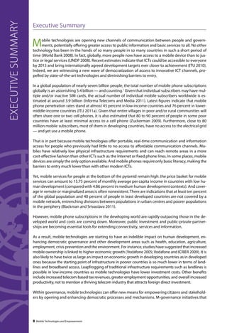 executive summary 
Executive Summary 
Mobile technologies are opening new channels of communication between people and govern-ments, 
potentially offering greater access to public information and basic services to all. No other 
technology has been in the hands of so many people in so many countries in such a short period of 
time (World Bank 2008). In fact, globally, more people now have access to a mobile device than to jus-tice 
or legal services (UNDP 2008). Recent estimates indicate that ICTs could be accessible to everyone 
by 2015 and bring internationally agreed development targets ever closer to achievement (ITU 2010). 
Indeed, we are witnessing a new wave of democratization of access to innovative ICT channels, pro-pelled 
by state-of-the-art technologies and diminishing barriers to entry. 
In a global population of nearly seven billion people, the total number of mobile phone subscriptions 
globally is an astonishing 5.4 billion — and counting.1 Given that individual subscribers may have mul-tiple 
and/or inactive SIM cards, the actual number of individual mobile subscribers worldwide is es-timated 
at around 3.9 billion (Informa Telecoms and Media 2011). Latest figures indicate that mobile 
phone penetration rates stand at almost 45 percent in low-income countries and 76 percent in lower-middle- 
income countries (ITU 2011a). Given that entire villages in poor and/or rural communities will 
often share one or two cell phones, it is also estimated that 80 to 90 percent of people in some poor 
countries have at least minimal access to a cell phone (Zuckerman 2009). Furthermore, close to 80 
million mobile subscribers, most of them in developing countries, have no access to the electrical grid 
— and yet use a mobile phone. 
That is in part because mobile technologies offer portable, real-time communication and information 
access for people who previously had little to no access to affordable communication channels. Mo-biles 
have relatively low physical infrastructure requirements and can reach remote areas in a more 
cost-effective fashion than other ICTs such as the Internet or fixed phone lines. In some places, mobile 
devices are simply the only option available. And mobile phones require only basic literacy, making the 
barriers to entry much lower than with other modern ICTs. 
Yet, mobile services for people at the bottom of the pyramid remain high: the price basket for mobile 
services can amount to 15.75 percent of monthly average per capita income in countries with low hu-man 
development (compared with 4.86 percent in medium human development contexts). And cover-age 
in remote or marginalized areas is often nonexistent. There are indications that at least ten percent 
of the global population and 40 percent of people in least developed countries are not covered by a 
mobile network, entrenching divisions between populations in urban centres and poorer populations 
in the periphery (Blackman and Srivastava 2011). 
However, mobile phone subscriptions in the developing world are rapidly outpacing those in the de-veloped 
world and costs are coming down. Moreover, public investment and public-private partner-ships 
are becoming essential tools for extending connectivity, services and information. 
As a result, mobile technologies are starting to have an indelible impact on human development, en-hancing 
democratic governance and other development areas such as health, education, agriculture, 
employment, crisis prevention and the environment. For instance, studies have suggested that increased 
mobile ownership is linked to higher economic growth (Vodafone 2005; Vodafone and ICRIER 2009). It is 
also likely to have twice as large an impact on economic growth in developing countries as in developed 
ones because the starting point of infrastructure in poorer countries is so much lower in terms of land-lines 
and broadband access. Leapfrogging of traditional infrastructure requirements such as landlines is 
possible in low-income countries as mobile technologies have lower investment costs. Other benefits 
include increased telecom-based tax revenues, greater employment opportunities, and overall increased 
productivity, not to mention a thriving telecom industry that attracts foreign direct investment. 
Within governance, mobile technologies can offer new means for empowering citizens and stakehold-ers 
by opening and enhancing democratic processes and mechanisms. M-governance initiatives that 
8 Mobile Technologies and Empowerment 
 