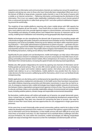 expand access to information and communications channels are creating new venues for people’s par-ticipation 
and giving new voice to those who have historically been marginalized. What was once in 
the domain of official or large private, corporate media channels is now in the hands of anyone with 
a mobile or an Internet connection — flattening information and broadening the distribution of that 
information. This in turn can support wider stakeholder mobilization within a much shorter period of 
time, as witnessed during the so-called Arab spring of 2011 and other political mobilizations happen-ing 
Mobile Technologies and Empowerment 9 
around the world today. 
The simplicity of new mobile platforms requiring only a basic mobile phone with SMS capacity has 
allowed their adoption all over the world — from South Africa, to India, to Mexico — to monitor elec-tions, 
track violence and crime, provide logistical support in natural disasters, and oversee inventories. 
The portability and ubiquity of mobile phones have helped them become an important tool for civil 
society, enabling local mobilization and networking among geographically dispersed people. 
Mobile technologies are also strengthening the demand side of governance by providing people with 
critical tools to engage with public institutions and demand more and better services. This fosters broader 
transparency and social accountability. Enhancing service delivery and reform within important govern-ing 
institutions — from public administrations to parliaments to systems of justice — generates new pos-sibilities 
for open government. Mobile technologies can reduce bureaucratic holdups for average citizens 
and streamline work for civil servants. They enable citizens to bypass intermediaries who may take money 
for facilitating transactions, making service delivery more efficient and transparent. 
Significantly for poor people and rural development, mobile technologies can help reduce information 
gaps and restrictions inherent in marketplaces where consumers and producers have little means of com-paring 
commodity prices between distant markets. Micro-entrepreneurs, for instance, can access market 
information from remote locations, increasing the speed of trade and reducing travel expenditures. 
Mobiles also offer greater independence for women by opening new channels of information and af-fording 
greater personal privacy. They can also offer women greater security, not only as emergency 
tools, but also to report and monitor violence against women. And where once women may have 
needed male relatives to act as intermediaries, mobile platforms now provide them the chance to 
make decisions for their economic wellbeing by and for themselves, which in turn can facilitate female 
entrepreneurship. 
Mobile applications are also being used to combat poverty by expanding service delivery possibilities in 
health care, agriculture, employment and education. In the health sector, there have been many pioneer-ing 
mobile initiatives improving connectivity and information transmission in areas that are hard to ac-cess. 
As emergency response tools, mobile technologies have helped establish networks of communica-tion 
between citizens, organizations and government agencies in times of crises. They are also being used 
to educate and keep citizens and vulnerable stakeholders abreast of environmental and energy-related 
issues, including weather patterns, climate change and responsible environmental stewardship. 
By themselves, mobile phones will neither pull people out of poverty, nor propel democratic gover-nance. 
Instead they are catalytic tools for enhancing and broadening development programming if 
deployed strategically. They open new channels for connecting the poor to services, new ways for 
citizens to have their voices heard, and new opportunities for civic engagement in larger governance 
processes. 
At the same time, to reach historically under-served communities, policies need to be in place to help 
realize the development potential of this medium. It is important that policies support both broad ac-cess 
to information and service distribution, so that mobile services will reach difficult-to-access (and 
most times un-lucrative) rural areas. It is also important not to overlook literacy challenges and infra-structure 
limitations. Yet, even within the constraints, mobile technologies are offering marginalized 
people new ways to leverage their resources to enter the marketplace and demand public services. 
 
