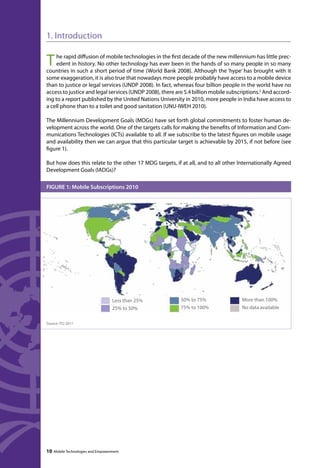 1. Introduction 
The rapid diffusion of mobile technologies in the first decade of the new millennium has little prec-edent 
in history. No other technology has ever been in the hands of so many people in so many 
countries in such a short period of time (World Bank 2008). Although the ‘hype’ has brought with it 
some exaggeration, it is also true that nowadays more people probably have access to a mobile device 
than to justice or legal services (UNDP 2008). In fact, whereas four billion people in the world have no 
access to justice and legal services (UNDP 2008), there are 5.4 billion mobile subscriptions.2 And accord-ing 
to a report published by the United Nations University in 2010, more people in India have access to 
a cell phone than to a toilet and good sanitation (UNU-IWEH 2010). 
The Millennium Development Goals (MDGs) have set forth global commitments to foster human de-velopment 
across the world. One of the targets calls for making the benefits of Information and Com-munications 
Technologies (ICTs) available to all. If we subscribe to the latest figures on mobile usage 
and availability then we can argue that this particular target is achievable by 2015, if not before (see 
figure 1). 
But how does this relate to the other 17 MDG targets, if at all, and to all other Internationally Agreed 
Development Goals (IADGs)? 
FIGURE 1: Mobile Subscriptions 2010 
Source: ITU 2011 
Less than 25% 
25% to 50% 
10 Mobile Technologies and Empowerment 
50% to 75% 
75% to 100% 
More than 100% 
No data available 
 