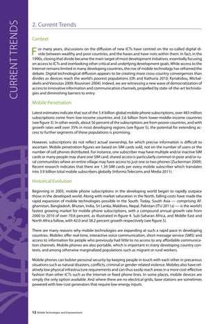 2. Current Trends 
Context 
For many years, discussions on the diffusion of new ICTs have centred on the so-called digital di-vide 
between wealthy and poor countries, and the haves and have-nots within them. In fact, in the 
1990s, closing that divide became the main target of most development initiatives, essentially focusing 
on access to ICTs and overlooking other critical and underlying development goals. While access to the 
Internet remains limited in many developing countries, the rise of mobile technology has reframed the 
debate. Digital technological diffusion appears to be creating more cross-country convergences than 
divides as devices reach the world’s poorest populations (Oh and Kathuria 2010; Kyriakidou, Michal-akelis 
and Varoutas 2009; Rouvinen 2004). Indeed, we are witnessing a new wave of democratization of 
access to innovative information and communication channels, propelled by state-of-the-art technolo-gies 
and diminishing barriers to entry. 
Mobile Penetration 
Latest estimates indicate that out of the 5.4 billion global mobile phone subscriptions, over 483 million 
subscriptions come from low-income countries and 2.6 billion from lower-middle-income countries 
(see figure 3). In other words, about 56 percent of the subscriptions are from poorer countries, and with 
growth rates well over 35% in most developing regions (see figure 5), the potential for extending ac-cess 
to further segments of these populations is promising. 
However, subscriptions do not reflect actual ownership, for which precise information is difficult to 
ascertain. Mobile penetration figures are based on SIM cards sold, not on the number of users or the 
number of cell phones distributed. For instance, one subscriber may have multiple and/or inactive SIM 
cards or many people may share one SIM card; shared access is particularly common in poor and/or ru-ral 
communities where an entire village may have access to just one or two phones (Zuckerman 2009). 
Recent research indicates that there are 1.39 SIM cards per every mobile subscriber which translates 
into 3.9 billion total mobile subscribers globally (Informa Telecoms and Media 2011). 
Historical Evolution 
Beginning in 2005, mobile phone subscriptions in the developing world began to rapidly outpace 
those in the developed world. Along with market saturation in the North, falling costs have made the 
rapid expansion of mobile technologies possible in the South. Today, South Asia — comprising Af-ghanistan, 
Bangladesh, Bhutan, India, Sri Lanka, Maldives, Nepal, Pakistan (ITU 2011a) — is the world’s 
fastest growing market for mobile phone subscriptions, with a compound annual growth rate from 
2000 to 2010 of over 70.6 percent, as illustrated in figure 4. Sub-Saharan Africa, and Middle East and 
North Africa follow, with 42.0 and 38.2 percent growth respectively (see figure 5). 
There are many reasons why mobile technologies are expanding at such a rapid pace in developing 
countries. Mobiles offer real-time, interactive voice communication, short message service (SMS) and 
access to information for people who previously had little to no access to any affordable communica-tion 
channels. Mobile phones are also portable, which is important in many developing country con-texts, 
and among otherwise marginalized populations such as migrant or rural workers. 
Mobile phones can bolster personal security by keeping people in touch with each other in precarious 
situations such as natural disasters, conflicts, criminal or gender-related violence. Mobiles also have rel-atively 
low physical infrastructure requirements and can thus easily reach areas in a more cost-effective 
fashion than other ICTs such as the Internet or fixed phone lines. In some places, mobile devices are 
simply the only option available. And where there are no electrical grids, base stations are sometimes 
powered with low-cost generators that require low-energy inputs. 
12 Mobile Technologies and Empowerment 
current trends 
 
