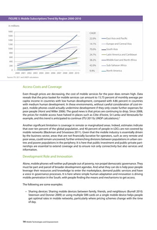 FIGURE 5: Mobile Subscriptions Trend By Region 2000-2010 
Source: ITU 2011 and UNDP calculations 
Access Costs and Coverage 
Even though prices are decreasing, the cost of mobile services for the poor does remain high. Data 
reveals that the price basket for mobile services can amount to 15.75 percent of monthly average per 
capita income in countries with low human development, compared with 4.86 percent in countries 
with medium human development. In these environments, without careful consideration of cost-im-pact, 
mobile phones could actually undermine development if they only create further expenses for 
poor people (Horst and Miller 2006). The good news is that prices are continuing to drop. Since 2008, 
the prices for mobile access have halved in places such as Côte d’Ivoire, Sri Lanka and Venezuela for 
example, and this trend is anticipated to continue (ITU 2011b; UNDP calculations).3 
Another significant limitation is coverage in remote or marginalized areas. Indeed, estimates indicate 
that over ten percent of the global population, and 40 percent of people in LDCs are not covered by 
mobile networks (Blackman and Srivastava 2011). Given that the mobile industry is essentially driven 
by the business sector, areas that are not financially lucrative for operators, such as very remote and 
poor areas, could remain uncovered, further entrenching divisions between populations in urban cen-tres 
and poorer populations in the periphery. It is here that public investment and public-private part-nerships 
are essential to extend coverage and to ensure not only connectivity but also services and 
information. 
Development Role and Innovation 
Alone, mobile phones will neither pull people out of poverty, nor propel democratic governance. They 
must be part and parcel of broader development agendas. And what they can do is help poor people 
leverage their resources and knowledge to enter the marketplace, demand public services and have 
a voice in governance processes. It is here where simple human adaptation and innovation is driving 
mobile penetration in the South, with people finding the means and mechanisms to get access. 
The following are some examples: 
• Sharing devices: Sharing mobile devices between family, friends, and neighbours (Burrell 2010; 
Steenson and Donner 2009) or using multiple SIM cards on a single mobile device helps people 
get optimal rates in mobile networks, particularly where pricing schemes change with the time 
of day. 
14 Mobile Technologies and Empowerment 
in millions 
CAGR 
22.0% 
14.1% 
70.0% 
24.7% 
38.2% 
42.0% 
9.9% 
1800 
1600 
1400 
1200 
1000 
800 
600 
400 
200 
0 
2000 2001 2002 2003 2004 2005 2006 2007 2008 2009 2010 
East Asia and Pacific 
Europe and Central Asia 
South Asia 
Latin America and Caribbean 
Middle East and North Africa 
Sub-Saharan Africa 
North America 
 