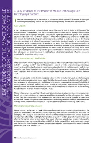 16 Mobile Technologies and Empowerment Early evidence of the impact of mobile 
3. Early Evidence of the Impact of Mobile Technologies on 
Developing Countries 
There has been an upsurge in the number of studies and research projects on mobile technologies 
in recent years shedding light on the way mobiles can positively affect human development. 
GDP Growth 
A 2005 study suggested that increased mobile ownership could be directly linked to GDP growth. The 
report indicated that between 1996 and 2003 developing countries with an average of ten or more 
mobile phones per 100 people enjoyed a 0.59 percent higher per capita GDP growth than identical 
countries with less mobile penetration (Vodafone 2005). Moreover, the study emphasized that the pos-itive 
impact of mobile technology on economic growth was likely to be twice as large in developing 
countries compared to developed countries due in part to the low starting point of communications 
infrastructure within poorer countries. In a more recent report from 2009, an econometric analysis of 
the Indian telecommunications market shows a close relationship between higher mobile penetration 
rates and higher economic growth (Vodafone and ICRIER 2009). According to the study, Indian states 
with high mobile penetration are expected to grow faster than those states with lower mobile penetra-tion 
rates; every ten percent increase in mobile phone subscriptions positively influences economic 
growth by 1.2 percentage points a year. 
Taxes, Investment and Job Creation 
Other benefits for developing countries include increases in tax revenue from the telecommunications 
industry — usually a country’s most profitable sector — as well as better employment opportunities, a 
more investment-friendly climate and overall increased productivity. A multiple-country analysis con-ducted 
in 2008 shows that direct tax contributions from telecom providers outnumber those from in-direct 
tax payers, with mobile operators accounting for about 26 percent of total tax revenues (Deloitte 
2008).4 
Mobile operators also positively influence job creation in other formal sectors, such as retail sales, and 
informal sectors such as mobile phone repair. World Bank research suggests that the internal rate of re-turn 
generated by telecom operators could be up to 20 percent in developing countries (Coyle 2005). A 
thriving telecom industry is likely to help attract a range of foreign direct investments. Kenya is a good 
example, where the growth of the telecom sector has attracted new businesses and is transforming 
Nairobi into one of Africa’s most innovative ICT hubs. 
Mobile infrastructure can also help in leapfrogging infrastructure development: lower income countries 
benefit by not having to invest in expensive parallel infrastructures for landline telecom services, for in-stance. 
They also benefit when public services — such as health care — can be provided at lower costs. 
For instance, a recent study estimated that the remote monitoring of chronic diseases in the health care 
industry in BRIC and OECD countries could save about $175 to $200 billion annually (GSMA 2011). 
Market and Information Access 
Mobile phones can be used to check informational asymmetries — stimulating investment and the 
growth of new markets (UNCTAD 20) — and improving trade for both consumers and producers. For 
example, a 2007 study on Indian fisheries showed that the introduction of mobile phones made fish 
markets more efficient by enabling fishermen at sea to check by text or voice call which markets were 
offering the highest prices for their catch. As a result, fishermen reaped eight percent higher profits 
and consumers paid four percent less (Jensen 2007). A similar study of Niger grain markets concluded 
that the introduction of mobile networks reduced grain prices for consumers and increased profits for 
producers (Aker 2008; Jensen 2007). 
technologies on developing countries 
 