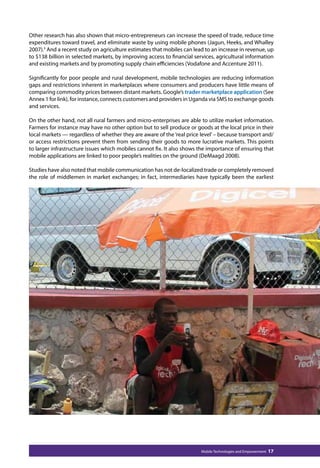 Other research has also shown that micro-entrepreneurs can increase the speed of trade, reduce time 
expenditures toward travel, and eliminate waste by using mobile phones (Jagun, Heeks, and Whalley 
2007).5 And a recent study on agriculture estimates that mobiles can lead to an increase in revenue, up 
to $138 billion in selected markets, by improving access to financial services, agricultural information 
and existing markets and by promoting supply chain efficiencies (Vodafone and Accenture 2011). 
Significantly for poor people and rural development, mobile technologies are reducing information 
gaps and restrictions inherent in marketplaces where consumers and producers have little means of 
comparing commodity prices between distant markets. Google’s trader marketplace application (See 
Annex 1 for link), for instance, connects customers and providers in Uganda via SMS to exchange goods 
and services. 
On the other hand, not all rural farmers and micro-enterprises are able to utilize market information. 
Farmers for instance may have no other option but to sell produce or goods at the local price in their 
local markets — regardless of whether they are aware of the ‘real price level’ – because transport and/ 
or access restrictions prevent them from sending their goods to more lucrative markets. This points 
to larger infrastructure issues which mobiles cannot fix. It also shows the importance of ensuring that 
mobile applications are linked to poor people’s realities on the ground (DeMaagd 2008). 
Studies have also noted that mobile communication has not de-localized trade or completely removed 
the role of middlemen in market exchanges; in fact, intermediaries have typically been the earliest 
Mobile Technologies and Empowerment 17 
 