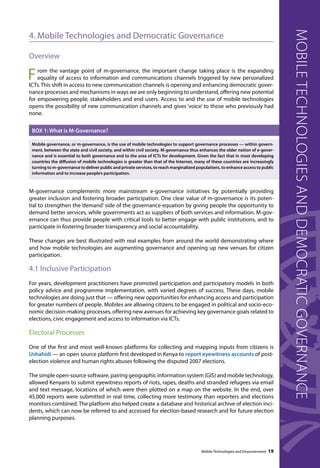 4. Mobile Technologies and Democratic Governance 
Overview 
From the vantage point of m-governance, the important change taking place is the expanding 
equality of access to information and communications channels triggered by new personalized 
ICTs. This shift in access to new communication channels is opening and enhancing democratic gover-nance 
processes and mechanisms in ways we are only beginning to understand, offering new potential 
for empowering people, stakeholders and end users. Access to and the use of mobile technologies 
opens the possibility of new communication channels and gives ‘voice’ to those who previously had 
none. 
BOX 1: What is M-Governance? 
Mobile governance, or m-governance, is the use of mobile technologies to support governance processes — within govern-ment, 
between the state and civil society, and within civil society. M-governance thus enhances the older notion of e-gover-nance 
and is essential to both governance and to the area of ICTs for development. Given the fact that in most developing 
countries the diffusion of mobile technologies is greater than that of the Internet, many of these countries are increasingly 
turning to m-governance to deliver public and private services, to reach marginalized populations, to enhance access to public 
information and to increase people’s participation. 
M-governance complements more mainstream e-governance initiatives by potentially providing 
greater inclusion and fostering broader participation. One clear value of m-governance is its poten-tial 
to strengthen the ‘demand’ side of the governance equation by giving people the opportunity to 
demand better services, while governments act as suppliers of both services and information. M-gov-ernance 
can thus provide people with critical tools to better engage with public institutions, and to 
Mobile Technologies and Empowerment 19 
participate in fostering broader transparency and social accountability. 
These changes are best illustrated with real examples from around the world demonstrating where 
and how mobile technologies are augmenting governance and opening up new venues for citizen 
participation. 
4.1 Inclusive Participation 
For years, development practitioners have promoted participation and participatory models in both 
policy advice and programme implementation, with varied degrees of success. These days, mobile 
technologies are doing just that — offering new opportunities for enhancing access and participation 
for greater numbers of people. Mobiles are allowing citizens to be engaged in political and socio-eco-nomic 
decision-making processes, offering new avenues for achieving key governance goals related to 
elections, civic engagement and access to information via ICTs. 
Electoral Processes 
One of the first and most well-known platforms for collecting and mapping inputs from citizens is 
Ushahidi — an open source platform first developed in Kenya to report eyewitness accounts of post-election 
violence and human rights abuses following the disputed 2007 elections. 
The simple open-source software, pairing geographic information system (GIS) and mobile technology, 
allowed Kenyans to submit eyewitness reports of riots, rapes, deaths and stranded refugees via email 
and text message, locations of which were then plotted on a map on the website. In the end, over 
45,000 reports were submitted in real time, collecting more testimony than reporters and elections 
monitors combined. The platform also helped create a database and historical archive of election inci-dents, 
which can now be referred to and accessed for election-based research and for future election 
planning purposes. 
Mobile technologies and democratic governance 
 