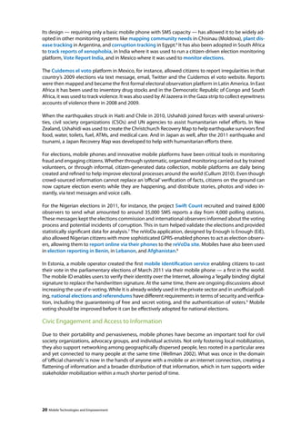 Its design — requiring only a basic mobile phone with SMS capacity — has allowed it to be widely ad-opted 
in other monitoring systems like mapping community needs in Chisinau (Moldova), plant dis-ease 
tracking in Argentina, and corruption tracking in Egypt.6 It has also been adopted in South Africa 
to track reports of xenophobia, in India where it was used to run a citizen-driven election monitoring 
platform, Vote Report India, and in Mexico where it was used to monitor elections. 
The Cuidemos el voto platform in Mexico, for instance, allowed citizens to report irregularities in that 
country’s 2009 elections via text message, email, Twitter and the Cuidemos el voto website. Reports 
were then mapped and became the first formal electoral observation platform in Latin America. In East 
Africa it has been used to inventory drug stocks and in the Democratic Republic of Congo and South 
Africa, it was used to track violence. It was also used by Al Jazeera in the Gaza strip to collect eyewitness 
accounts of violence there in 2008 and 2009. 
When the earthquakes struck in Haiti and Chile in 2010, Ushahidi joined forces with several universi-ties, 
civil society organizations (CSOs) and UN agencies to assist humanitarian relief efforts. In New 
Zealand, Ushahidi was used to create the Christchurch Recovery Map to help earthquake survivors find 
food, water, toilets, fuel, ATMs, and medical care. And in Japan as well, after the 2011 earthquake and 
tsunami, a Japan Recovery Map was developed to help with humanitarian efforts there. 
For elections, mobile phones and innovative mobile platforms have been critical tools in monitoring 
fraud and engaging citizens. Whether through systematic, organized monitoring carried out by trained 
volunteers, or through informal, citizen-generated data collection, mobile platforms are daily being 
created and refined to help improve electoral processes around the world (Cullum 2010). Even though 
crowd-sourced information cannot replace an ‘official’ verification of facts, citizens on the ground can 
now capture election events while they are happening, and distribute stories, photos and video in-stantly, 
via text messages and voice calls. 
For the Nigerian elections in 2011, for instance, the project Swift Count recruited and trained 8,000 
observers to send what amounted to around 35,000 SMS reports a day from 4,000 polling stations. 
These messages kept the elections commission and international observers informed about the voting 
process and potential incidents of corruption. This in turn helped validate the elections and provided 
statistically significant data for analysis.7 The reVoDa application, designed by Enough is Enough (EiE), 
also allowed Nigerian citizens with more sophisticated GPRS-enabled phones to act as election observ-ers, 
allowing them to report online via their phones to the reVoDa site. Mobiles have also been used 
in election reporting in Benin, in Lebanon, and Afghanistan.8 
In Estonia, a mobile operator created the first mobile identification service enabling citizens to cast 
their vote in the parliamentary elections of March 2011 via their mobile phone — a first in the world. 
The mobile ID enables users to verify their identity over the Internet, allowing a ‘legally binding’ digital 
signature to replace the handwritten signature. At the same time, there are ongoing discussions about 
increasing the use of e-voting. While it is already widely used in the private sector and in unofficial poll-ing, 
national elections and referendums have different requirements in terms of security and verifica-tion, 
including the guaranteeing of free and secret voting, and the authentication of voters.9 Mobile 
voting should be improved before it can be effectively adopted for national elections. 
Civic Engagement and Access to Information 
Due to their portability and pervasiveness, mobile phones have become an important tool for civil 
society organizations, advocacy groups, and individual activists. Not only fostering local mobilization, 
they also support networking among geographically dispersed people, less rooted in a particular area 
and yet connected to many people at the same time (Wellman 2002). What was once in the domain 
of ‘official channels’ is now in the hands of anyone with a mobile or an internet connection, creating a 
flattening of information and a broader distribution of that information, which in turn supports wider 
stakeholder mobilization within a much shorter period of time. 
20 Mobile Technologies and Empowerment 
 