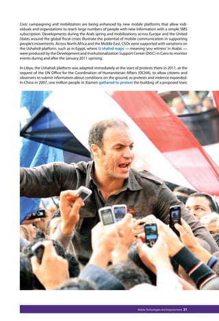 Civic campaigning and mobilization are being enhanced by new mobile platforms that allow indi-viduals 
and organizations to reach large numbers of people with new information with a simple SMS 
subscription. Developments during the Arab spring and mobilizations across Europe and the United 
States around the global fiscal crises illustrate the potential of mobile communication in supporting 
people’s movements. Across North Africa and the Middle East, CSOs were supported with variations on 
the Ushahidi platform, such as in Egypt, where U-shahid maps — meaning ‘you witness’ in Arabic — 
were produced by the Development and Institutionalization Support Center (DISC) in Cairo to monitor 
events during and after the January 2011 uprising. 
In Libya, the Ushahidi platform was adapted immediately at the start of protests there in 2011, at the 
request of the UN Office for the Coordination of Humanitarian Affairs (OCHA), to allow citizens and 
observers to submit information about conditions on the ground, as protests and violence expanded. 
In China in 2007, one million people in Xiamen gathered to protest the building of a proposed toxic 
Mobile Technologies and Empowerment 21 
 