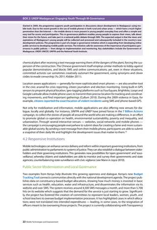 BOX 2: UNDP Madagascar: Engaging Youth Through M-Governance 
Started in 2009, the programme supports youth participation in discussions about development in Madagascar using mo-bile 
tools. Due to the recent growth in the use of mobile phones in both rural and urban areas — which have a much higher 
penetration than the Internet — the mobile device is more present in young people’s everyday lives and offers a simple and 
easy tool for access and participation. This m-governance platform enables young people to express their views, talk about 
their vision for the future, and take part in a national public debate through SMS. The expected output is that the views and 
aspirations of Madagascar’s young people will be collected and processed and subsequently included in the country’s new 
development policies. The programme is part of a larger e-governance initiative which is expanding from developing online 
public services to developing mobile public services. The initiative calls for awareness of the importance of participatory gov-ernance 
in public policies — from design to implementation and monitoring. Key stakeholders include the Government of 
Madagascar, UNDP, UNICEF, UNFPA and the National Youth Institute. 
chemical plant after receiving a text message warning them of the dangers of the plant, forcing the sus-pension 
of the construction. The Chinese government itself employs similar methods to lobby against 
popular demonstrations, and blocks SMS and online communications; yet, even in these situations, 
committed activists can sometimes creatively outsmart the government, using synonyms and clever 
codes to evade censorship (Yu 2011; Kidder 2011). 
Location-aware applications — generally for more sophisticated smart phones — are also another tool 
in the civic arsenal for crisis reporting, citizen journalism and election monitoring. Using built-in GPS 
sensors to pinpoint physical location, ‘geo-tagging’ platforms such as FourSquare, Brightkite, Loopt and 
Google Latitude allow mobile phone users to transmit their precise location for tracking and coordinat-ing 
movements, and find important gatherings (Cullum 2010). During the 2009 violence in Gaza, for 
example, citizens reported the exact location of violent incidents using SMS and phone-based GPS. 
Not only for mobilization and information, mobile applications are also offering new venues for dia-logue, 
locally and globally. For instance, UNFPA and UNEP have joined forces in the 7 Billion Actions 
campaign, to collect the stories of people all around the world who are making a difference, in an effort 
to promote global co-operation on health, environmental sustainability, poverty and inequality, and 
urbanization. Through several interactive venues — websites, social networks and mobile phones — 
the campaign is encouraging people everywhere to submit ideas for creating a fairer and more sustain-able 
global society. By sending a text message from their mobile phone, participants are able to submit 
a snapshot of their daily life and highlight the development issues that matter to them.10 
4.2 Responsive Institutions 
Mobile technologies can enhance service delivery and reform within important governing institutions, from 
public administration to parliaments to systems of justice. They can also establish a dialogue between stake-holders 
and their governing institutions. This generates new possibilities for ‘open government’ and ‘sous-veillance’, 
whereby citizens and stakeholders are able to monitor and survey their governments and state 
agencies, counterbalancing state surveillance with civic vigilance (see Mann in Joyce 2010). 
Public Sector Modernization and Local Governance 
Two examples from Kenya help illustrate this growing openness and dialogue. Kenya’s new Budget 
Tracking Tool connects communities directly with the national development agenda. The project pub-lishes 
data on constituency-based budget allocations, showing how much money is invested in basic 
services such as health, education, water and infrastructure, and disseminates the information via its 
website and over SMS. The system receives around 4,500 SMS messages a month, and more than 5,700 
hits on its website which suggests that the demand for the service is just starting to grow. Significant-ly, 
the project has fostered the creation of committees to represent local leaders, women, youth, and 
school teachers to oversee budget implementation processes. It has highlighted cases in which alloca-tions 
were not translated into intended expenditures — leading, in some cases, to the resignation of 
officers meant to be overseeing those projects. The project is currently collaborating with Transparency 
22 Mobile Technologies and Empowerment 
 