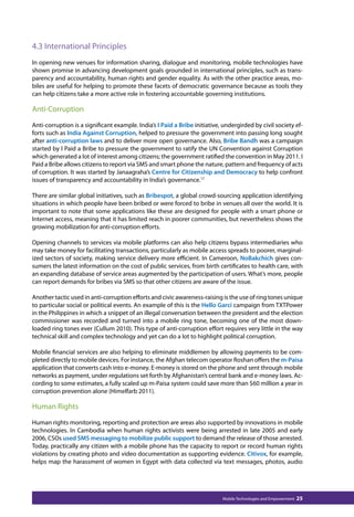 4.3 International Principles 
In opening new venues for information sharing, dialogue and monitoring, mobile technologies have 
shown promise in advancing development goals grounded in international principles, such as trans-parency 
and accountability, human rights and gender equality. As with the other practice areas, mo-biles 
are useful for helping to promote these facets of democratic governance because as tools they 
can help citizens take a more active role in fostering accountable governing institutions. 
Anti-Corruption 
Anti-corruption is a significant example. India’s I Paid a Bribe initiative, undergirded by civil society ef-forts 
such as India Against Corruption, helped to pressure the government into passing long sought 
after anti-corruption laws and to deliver more open governance. Also, Bribe Bandh was a campaign 
started by I Paid a Bribe to pressure the government to ratify the UN Convention against Corruption 
which generated a lot of interest among citizens; the government ratified the convention in May 2011. I 
Paid a Bribe allows citizens to report via SMS and smart phone the nature, pattern and frequency of acts 
of corruption. It was started by Janaagraha’s Centre for Citizenship and Democracy to help confront 
issues of transparency and accountability in India’s governance.17 
There are similar global initiatives, such as Bribespot, a global crowd-sourcing application identifying 
situations in which people have been bribed or were forced to bribe in venues all over the world. It is 
important to note that some applications like these are designed for people with a smart phone or 
Internet access, meaning that it has limited reach in poorer communities, but nevertheless shows the 
growing mobilization for anti-corruption efforts. 
Opening channels to services via mobile platforms can also help citizens bypass intermediaries who 
may take money for facilitating transactions, particularly as mobile access spreads to poorer, marginal-ized 
sectors of society, making service delivery more efficient. In Cameroon, NoBakchich gives con-sumers 
the latest information on the cost of public services, from birth certificates to health care, with 
an expanding database of service areas augmented by the participation of users. What’s more, people 
can report demands for bribes via SMS so that other citizens are aware of the issue. 
Another tactic used in anti-corruption efforts and civic awareness-raising is the use of ring tones unique 
to particular social or political events. An example of this is the Hello Garci campaign from TXTPower 
in the Philippines in which a snippet of an illegal conversation between the president and the election 
commissioner was recorded and turned into a mobile ring tone, becoming one of the most down-loaded 
ring tones ever (Cullum 2010). This type of anti-corruption effort requires very little in the way 
technical skill and complex technology and yet can do a lot to highlight political corruption. 
Mobile financial services are also helping to eliminate middlemen by allowing payments to be com-pleted 
directly to mobile devices. For instance, the Afghan telecom operator Roshan offers the m-Paisa 
application that converts cash into e-money. E-money is stored on the phone and sent through mobile 
networks as payment, under regulations set forth by Afghanistan’s central bank and e-money laws. Ac-cording 
to some estimates, a fully scaled up m-Paisa system could save more than $60 million a year in 
corruption prevention alone (Himelfarb 2011). 
Human Rights 
Human rights monitoring, reporting and protection are areas also supported by innovations in mobile 
technologies. In Cambodia when human rights activists were being arrested in late 2005 and early 
2006, CSOs used SMS messaging to mobilize public support to demand the release of those arrested. 
Today, practically any citizen with a mobile phone has the capacity to report or record human rights 
violations by creating photo and video documentation as supporting evidence. Citivox, for example, 
helps map the harassment of women in Egypt with data collected via text messages, photos, audio 
Mobile Technologies and Empowerment 25 
 