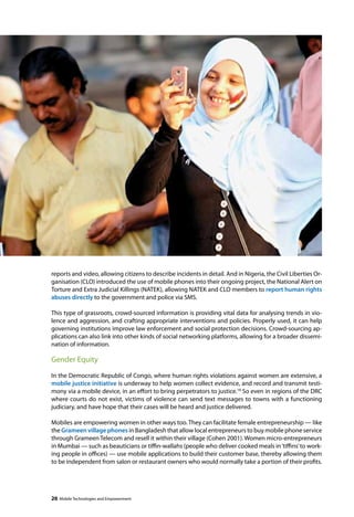 reports and video, allowing citizens to describe incidents in detail. And in Nigeria, the Civil Liberties Or-ganisation 
(CLO) introduced the use of mobile phones into their ongoing project, the National Alert on 
Torture and Extra Judicial Killings (NATEK), allowing NATEK and CLO members to report human rights 
abuses directly to the government and police via SMS. 
This type of grassroots, crowd-sourced information is providing vital data for analysing trends in vio-lence 
and aggression, and crafting appropriate interventions and policies. Properly used, it can help 
governing institutions improve law enforcement and social protection decisions. Crowd-sourcing ap-plications 
can also link into other kinds of social networking platforms, allowing for a broader dissemi-nation 
of information. 
Gender Equity 
In the Democratic Republic of Congo, where human rights violations against women are extensive, a 
mobile justice initiative is underway to help women collect evidence, and record and transmit testi-mony 
via a mobile device, in an effort to bring perpetrators to justice.18 So even in regions of the DRC 
where courts do not exist, victims of violence can send text messages to towns with a functioning 
judiciary, and have hope that their cases will be heard and justice delivered. 
Mobiles are empowering women in other ways too. They can facilitate female entrepreneurship — like 
the Grameen village phones in Bangladesh that allow local entrepreneurs to buy mobile phone service 
through Grameen Telecom and resell it within their village (Cohen 2001). Women micro-entrepreneurs 
in Mumbai — such as beauticians or tiffin-wallahs (people who deliver cooked meals in ‘tiffins’ to work-ing 
people in offices) — use mobile applications to build their customer base, thereby allowing them 
to be independent from salon or restaurant owners who would normally take a portion of their profits. 
26 Mobile Technologies and Empowerment 
 