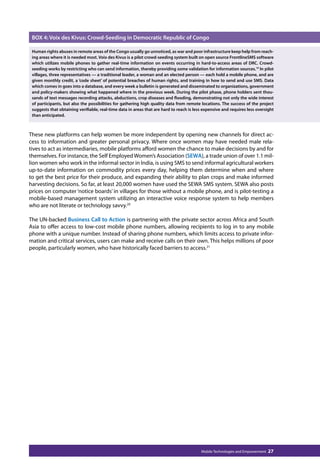 BOX 4: Voix des Kivus: Crowd-Seeding in Democratic Republic of Congo 
Human rights abuses in remote areas of the Congo usually go unnoticed, as war and poor infrastructure keep help from reach-ing 
areas where it is needed most. Voix des Kivus is a pilot crowd-seeding system built on open source FrontlineSMS software 
which utilizes mobile phones to gather real-time information on events occurring in hard-to-access areas of DRC. Crowd-seeding 
works by restricting who can send information, thereby providing some validation for information sources.19 In pilot 
villages, three representatives — a traditional leader, a woman and an elected person — each hold a mobile phone, and are 
given monthly credit, a ‘code sheet’ of potential breaches of human rights, and training in how to send and use SMS. Data 
which comes in goes into a database, and every week a bulletin is generated and disseminated to organizations, government 
and policy-makers showing what happened where in the previous week. During the pilot phase, phone holders sent thou-sands 
of text messages recording attacks, abductions, crop diseases and flooding, demonstrating not only the wide interest 
of participants, but also the possibilities for gathering high quality data from remote locations. The success of the project 
suggests that obtaining verifiable, real-time data in areas that are hard to reach is less expensive and requires less oversight 
than anticipated. 
These new platforms can help women be more independent by opening new channels for direct ac-cess 
to information and greater personal privacy. Where once women may have needed male rela-tives 
to act as intermediaries, mobile platforms afford women the chance to make decisions by and for 
themselves. For instance, the Self Employed Women’s Association (SEWA), a trade union of over 1.1 mil-lion 
women who work in the informal sector in India, is using SMS to send informal agricultural workers 
up-to-date information on commodity prices every day, helping them determine when and where 
to get the best price for their produce, and expanding their ability to plan crops and make informed 
harvesting decisions. So far, at least 20,000 women have used the SEWA SMS system. SEWA also posts 
prices on computer ‘notice boards’ in villages for those without a mobile phone, and is pilot-testing a 
mobile-based management system utilizing an interactive voice response system to help members 
who are not literate or technology savvy.20 
The UN-backed Business Call to Action is partnering with the private sector across Africa and South 
Asia to offer access to low-cost mobile phone numbers, allowing recipients to log in to any mobile 
phone with a unique number. Instead of sharing phone numbers, which limits access to private infor-mation 
and critical services, users can make and receive calls on their own. This helps millions of poor 
people, particularly women, who have historically faced barriers to access.21 
Mobile Technologies and Empowerment 27 
 