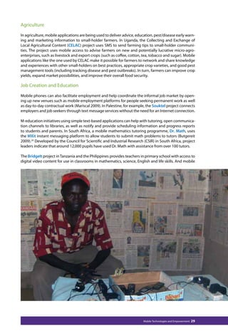 Agriculture 
In agriculture, mobile applications are being used to deliver advice, education, pest/disease early warn-ing 
and marketing information to small-holder farmers. In Uganda, the Collecting and Exchange of 
Local Agricultural Content (CELAC) project uses SMS to send farming tips to small-holder communi-ties. 
The project uses mobile access to advise farmers on new and potentially lucrative micro-agro-enterprises, 
such as livestock and export crops (such as coffee, cotton, tea, tobacco and sugar). Mobile 
applications like the one used by CELAC make it possible for farmers to network and share knowledge 
and experiences with other small-holders on best practices, appropriate crop varieties, and good pest 
management tools (including tracking disease and pest outbreaks). In turn, farmers can improve crop 
yields, expand market possibilities, and improve their overall food security. 
Job Creation and Education 
Mobile phones can also facilitate employment and help coordinate the informal job market by open-ing 
up new venues such as mobile employment platforms for people seeking permanent work as well 
as day-to-day contractual work (Mariscal 2009). In Palestine, for example, the Souktel project connects 
employers and job seekers through text message services without the need for an Internet connection. 
M-education initiatives using simple text-based applications can help with tutoring, open communica-tion 
channels to libraries, as well as notify and provide scheduling information and progress reports 
to students and parents. In South Africa, a mobile mathematics tutoring programme, Dr. Math, uses 
the MXit instant messaging platform to allow students to submit math problems to tutors (Butgereit 
2009).24 Developed by the Council for Scientific and Industrial Research (CSIR) in South Africa, project 
leaders indicate that around 12,000 pupils have used Dr. Math with assistance from over 100 tutors. 
The BridgeIt project in Tanzania and the Philippines provides teachers in primary school with access to 
digital video content for use in classrooms in mathematics, science, English and life skills. And mobile 
Mobile Technologies and Empowerment 29 
 