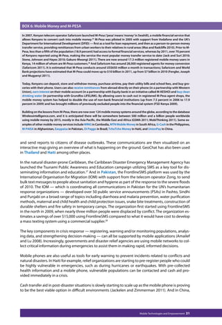 BOX 6: Mobile Money and M-PESA 
In 2007, Kenyan telecom operator Safaricom launched M-Pesa (‘pesa’ means ‘money’ in Swahili), a mobile financial service that 
allows Kenyans to convert cash into mobile money.25 M-Pesa was piloted in 2005 with support from Vodafone and the UK’s 
Department for International Development (DFID) — first as a tool for loan repayment, and then as a person-to-person money 
transfer service, providing remittances from urban workers to their relatives in rural areas (Mas and Radcliffe 2010). Prior to M-Pesa, 
less than a fifth of the population (18.9 percent) had access to formal financial services, whereas by 2011, over 70 percent 
of Kenyans reported using M-Pesa, making the service the most popular money transfer service to date (Jack and Suri 2010; 
Stone, Johnson and Hayes 2010; Gakure-Mwangi 2011). There are now around 17.3 million registered mobile money users in 
Kenya, 14 million of whom are M-Pesa customers.26 And Safaricom has around 28,000 registered agents for money conversion 
(Safaricom 2011). It is estimated that M-Pesa conducts around US$650 million a month in transactions; Safaricom and World 
Bank projections have estimated that M-Pesa could move up to $10 billion in 2011, up from $7 billion in 2010 (Fengler, Joseph 
and Mugyenyi 2011). 
Today, Kenyans can deposit, store and withdraw money, purchase airtime, pay their utility bills and school fees, and buy gro-ceries 
with their phone. Users can also receive remittances from abroad directly on their phone (in a partnership with Western 
Union), earn interest on their mobile account (in a partnership with Equity bank in an initiative called M-KESHO) and buy clean 
drinking water (in partnership with Grundfos LIFELINK). By allowing users to cash out in registered M-Pesa agent shops, the 
mobile money system has helped to double the use of non-bank financial institutions (up from 7.5 percent in 2006 to 17.9 
percent in 2009) and has brought millions of previously excluded people into the financial system (FSD Kenya 2009). 
Building on the lessons from M-Pesa, there are now over 124 mobile money systems around the globe, according to the database 
Wirelessintelligence.com, and it is anticipated there will be somewhere between 500 million and a billion people worldwide 
using mobile money by 2015, mostly in the Asia Pacific, the Middle East and Africa (GSMA 2011; MobiThinking 2011). Some ex-amples 
of other mobile money services include WING in Cambodia, MTN Mobile Money in South Africa, G-Cash in the Philippines, 
M-PAISA in Afghanistan, Easypaisa in Pakistan, Oi Paggo in Brazil, TchoTcho Money in Haiti, and UnionPay in China. 
and send reports to citizens of disease outbreaks. These communications are then visualized on an 
interactive map giving an overview of what is happening on the ground. GeoChat has also been used 
in Thailand and Haiti among other places. 
In the natural disaster-prone Caribbean, the Caribbean Disaster Emergency Management Agency has 
launched the Tsunami Public Awareness and Education campaign utilizing SMS as a key tool for dis-seminating 
information and education.27 And in Pakistan, the FrontlineSMS platform was used by the 
International Organisation for Migration (IOM) with support from the telecom operator Zong, to send 
bulk text messages to people about sanitation and hygiene as part of the response to the severe floods 
of 2010. The IOM — which is coordinating all communications in Pakistan for the UN’s humanitarian 
response organizations — developed over 50 public service announcements (PSAs) in Pashto, Sindhi 
and Punjabi on a broad range of topics including diarrhoea and malaria prevention, water purification 
methods, maternal and child health and child protection issues, snake bite treatments, construction of 
durable shelters and fire safety in temporary camps. The organization first started using FrontlineSMS 
in the north in 2009, when nearly three million people were displaced by conflict. The organization es-timates 
a savings of over $15,000 using FrontlineSMS compared to what it would have cost to develop 
Mobile Technologies and Empowerment 31 
a mass texting system using a commercial supplier.28 
The key components in crisis response — registering, warning and/or monitoring populations, analys-ing 
data, and strengthening decision-making — can all be supported by mobile applications (Amailef 
and Lu 2008). Increasingly, governments and disaster relief agencies are using mobile networks to col-lect 
critical information during emergencies to assist them in making rapid, informed decisions. 
Mobile phones are also useful as tools for early warning to prevent incidents related to conflicts and 
natural disasters. In Haiti for example, relief organizations are starting to pre-register people who could 
be highly vulnerable in emergencies, such as during hurricanes or earthquakes. With pre-collected 
health information and a mobile phone, vulnerable populations can be contacted and cash aid pro-vided 
immediately in a crisis. 
Cash transfer aid in post-disaster situations is slowly starting to scale up as the mobile phone is proving 
to be the best viable option in difficult environments (Jackelen and Zimmerman 2011). And in China, 
 