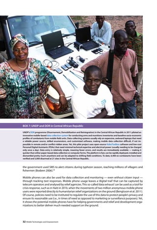 BOX 7: UNDP and DDR in Central African Republic 
UNDP’s DDR programme (Disarmament, Demobilization and Reintegration) in the Central African Republic in 2011 piloted an 
innovative mobile-based data collection system for conducting arms and munitions inventories and baseline socio-economic 
profiles of combatants from mobile field units. Data-collecting systems usually rely on expensive, awkward laptops that need 
a reliable power source, skilled enumerators, and customized software, making mobile data collection difficult, if not im-possible 
in remote and/or conflict-ridden areas. Yet, this pilot project uses open-source KoboToolbox software and low-cost 
Personal Digital Assistants (PDAs) that need minimal technical expertise and electrical power (usually needing to be charged 
only once a day). Data entry is relatively simple, meaning fewer errors, and results are immediately available — making it 
quicker than either paper-based data collection or computer forms. The platform is fast, can be rapidly deployed, installed and 
dismantled pretty much anywhere and can be adapted to shifting field conditions. To date, 6,400 ex-combatants have been 
verified and 5,000 disarmed at 21 sites in the Central African Republic. 
the government used SMS to alert citizens during typhoon season, reaching millions of villagers and 
fishermen (Bodeen 2006).29 
Mobile phones can also be used for data collection and monitoring — even without citizen input — 
through tracking text responses. Mobile phone usage leaves a ‘digital trail’ that can be captured by 
telecom operators and analysed by relief agencies. This so-called ‘data exhaust’ can be used as a tool for 
crisis response, such as in Haiti in 2010, when the movements of two million anonymous mobile phone 
users were reported directly to humanitarian relief organizations on the ground (Bengtsson et al. 2011). 
Of course, policies need to be instituted to regulate the use of this data to protect people’s privacy and 
ensure its reasonable use (i.e., in times of need as opposed to marketing or surveillance purposes). Yet, 
it shows the potential mobile phones have for helping governments and relief and development orga-nizations 
to better deliver much-needed support on the ground. 
32 Mobile Technologies and Empowerment 
 
