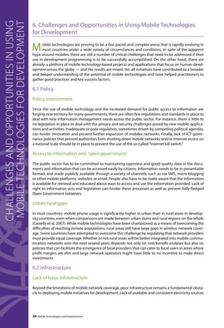 6. Challenges and Opportunities in Using Mobile Technologies 
for Development 
Mobile technologies are proving to be a fast-paced and complex arena that is rapidly evolving in 
most countries under a wide variety of circumstances and conditions. In spite of the apparent 
hype around mobiles, there are still a number of critical challenges that need to be addressed if their 
use in development programming is to be successfully accomplished. On the other hand, there are 
already a plethora of mobile technology-based projects and applications that focus on human devel-opment 
across the globe — and the results are mixed. Yet, all initiatives have contributed to a broader 
and deeper understanding of the potential of mobile technologies and have helped practitioners to 
gather good practices and key success factors. 
6.1 Policy 
Policy environment 
Since the use of mobile technology and the increased demand for public access to information are 
forging new territory for many governments, there are often few regulations and standards in place to 
deal with new information management needs across the public sector. For instance, there is little to 
no legislation in place to deal with the privacy and security challenges posed by new mobile applica-tions 
and activities. Inadequate or poor regulation, sometimes driven by competing political agendas, 
can hinder innovation and prevent further expansion of mobiles networks. Finally, lack of ICT gover-nance 
policies that prevent authorities from shutting down mobile networks and/or Internet access on 
a national scale should be in place to prevent the use of the so-called “Internet kill switch.” 
Access to information and ‘open government’ 
The public sector has to be committed to maintaining openness and good quality data in the docu-ments 
and information that can be accessed easily by citizens. Information needs to be in presentable 
formats and made publicly available through a variety of channels, such as via SMS, micro-blogging 
or other mobile platforms, websites or email. People also have to be made aware that the information 
is available for retrieval and educated about ways to access and use the information provided. Lack of 
right to information acts and legislation can hinder these processes as well as prevent fully-fledged 
Open Government initiatives. 
Urban/rural gaps 
In most countries, mobile phone usage is significantly higher in urban than in rural areas in develop-ing 
countries, even when comparisons are made between urban slums and rural regions on the whole 
(Castells et al. 2007). While mobile technologies have been championed as a means of overcoming the 
difficulties of reaching remote populations, rural areas still have large gaps in wireless network cover-age. 
Some countries have attempted to overcome this challenge by regulating that network providers 
must provide equal coverage. Whether or not rural areas will be better integrated into mobile commu-nication 
networks over the next several years depends not only on cost/benefit analyses but also on 
policies that can facilitate the emergence of local providers that can cater to local users in areas where 
profit margins are slim and large network operators might have little to no incentive to make direct 
investments. 
6.2 Infrastructure 
Lack of basic infrastructure 
Beyond the limitations of mobile network coverage, poor infrastructure remains a fundamental obsta-cle 
to deploying mobile initiatives for development. Lack of available and consistent electricity sources 
34 Mobile Technologies and Empowerment 
Challenges and opportunities in using 
mobile technologies for development 
 